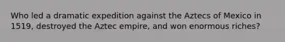 Who led a dramatic expedition against the Aztecs of Mexico in 1519, destroyed the Aztec empire, and won enormous riches?