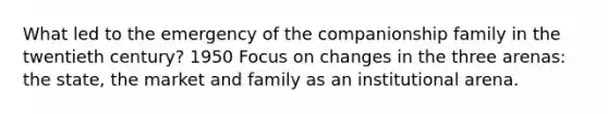 What led to the emergency of the companionship family in the twentieth century? 1950 Focus on changes in the three arenas: the state, the market and family as an institutional arena.