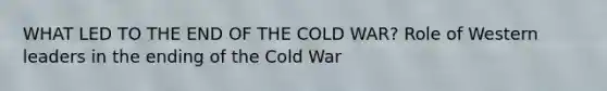 WHAT LED TO THE END OF THE COLD WAR? Role of Western leaders in the ending of the Cold War