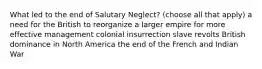 What led to the end of Salutary Neglect? (choose all that apply) a need for the British to reorganize a larger empire for more effective management colonial insurrection slave revolts British dominance in North America the end of the French and Indian War