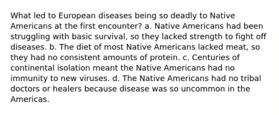 What led to European diseases being so deadly to Native Americans at the first encounter? a. Native Americans had been struggling with basic survival, so they lacked strength to fight off diseases. b. The diet of most Native Americans lacked meat, so they had no consistent amounts of protein. c. Centuries of continental isolation meant the Native Americans had no immunity to new viruses. d. The Native Americans had no tribal doctors or healers because disease was so uncommon in the Americas.