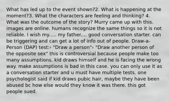 What has led up to the event shown?2. What is happening at the moment?3. What the characters are feeling and thinking? 4. What was the outcome of the story? Murry came up with this. images are online. humans recognize the same things so it is not reliable. I wish my..... my father.... good conversation starter. can be triggering and can get a lot of info out of people. Draw-a-Person (DAP) test:› "Draw a person"› "Draw another person of the opposite sex" this is controversial because people make too many assumptions. kid draws himself and he is facing the wrong way. make assumptions is bad in this case. you can only use it as a conversation starter and u must have multiple tests. one psychologist said if kid draws pubic hair, maybe they have been abused bc how else would they know it was there. this got people sued.