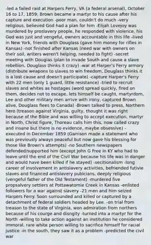 -led a failed raid at Harpers Ferry, VA (a federal arsenal), October 16 to 17, 1859; Brown became a martyr to his cause after his capture and execution -poor man, couldn't do much -very religious, believed God had a plan for him -Elijah Lovejoy was murdered by proslavery people, he responded with violence, his God was just and vengeful, owners accountable in this life -lived in New York, friends with Douglass (gave him money for rifles in Kansas) -not finished after Kansas (need war with owners on their soil, writers weren't helping, needed to fight) -secret meeting with Douglas (plan to invade South and cause a slave rebellion, Douglass thinks it crazy) -war at Harper's Ferry armory (distribute weapons to slaves to win freedom, Douglass thinks it is a lost cause and doesn't participate) -capture Harper's Ferry with 22 men (only 1 guard, little resistance) -tried to recruit slaves and whites as hostages (word spread quickly, fired on them, decides not to escape, lets himself be caught, martyrdom, Lee and other military men arrive with irony, captured Brown alive, Douglass flees to Canada) -Brown talked to press, Northern hero (treason against Virginia, guilty, thought it was right because of the Bible and was willing to accept execution, martyr in North, Christ figure, Thoreau calls him this, now called crazy and insane but there is no evidence, maybe obsessive) -executed in December 1859 (Garrison made a statement who was previously always peaceful but now gave his blessing for those like Brown's attempts) -no Southern newspapers defended/supported him (except John G Free in KY who had to leave until the end of the Civil War because his life was in danger and would have been killed if he stayed) -secitionalism -long career of involvement in antislavery activities, befriended futivie slaves and financed antislavery publcians, deeply religious (vengeful father of the Old Testament) -murdered five propsalvery settlers at Pottawatomie Creek in Kansas -enlisted followers for a war against slavery -21 men and him seized Harpers Ferry. Soon surrounded and killed or captured by a detachment of federal soldiers headed by Lee. -on trial from treason to the state of Virginia, won admiration from northers because of his courge and disngity -turned into a martyr for the North -willing to take action against an institution he considered immoral, rare white person willing to sacrifice himself for racial justice -in the south, they saw it as a problem -predicted the civil war