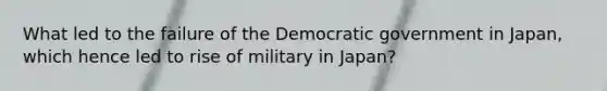 What led to the failure of the Democratic government in Japan, which hence led to rise of military in Japan?