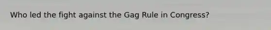 Who led the fight against the Gag Rule in Congress?