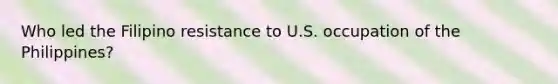 Who led the Filipino resistance to U.S. occupation of the Philippines?