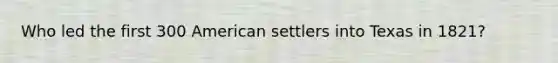 Who led the first 300 American settlers into Texas in 1821?