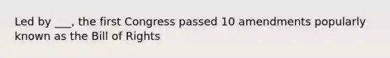 Led by ___, the first Congress passed 10 amendments popularly known as the Bill of Rights