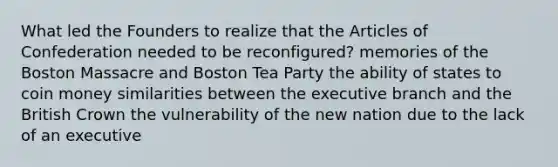 What led the Founders to realize that the Articles of Confederation needed to be reconfigured? memories of the Boston Massacre and Boston Tea Party the ability of states to coin money similarities between the executive branch and the British Crown the vulnerability of the new nation due to the lack of an executive