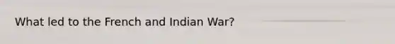 What led to the French and Indian War?