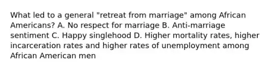 What led to a general "retreat from marriage" among <a href='https://www.questionai.com/knowledge/kktT1tbvGH-african-americans' class='anchor-knowledge'>african americans</a>? A. No respect for marriage B. Anti-marriage sentiment C. Happy singlehood D. Higher mortality rates, higher incarceration rates and higher rates of unemployment among African American men