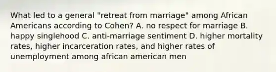 What led to a general "retreat from marriage" among African Americans according to Cohen? A. no respect for marriage B. happy singlehood C. anti-marriage sentiment D. higher mortality rates, higher incarceration rates, and higher rates of unemployment among african american men