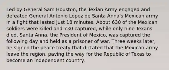 Led by General Sam Houston, the Texian Army engaged and defeated General Antonio López de Santa Anna's Mexican army in a fight that lasted just 18 minutes. About 630 of the Mexican soldiers were killed and 730 captured, while only nine Texans died. Santa Anna, the President of Mexico, was captured the following day and held as a prisoner of war. Three weeks later, he signed the peace treaty that dictated that the Mexican army leave the region, paving the way for the Republic of Texas to become an independent country.