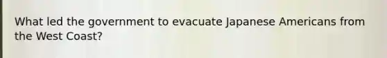 What led the government to evacuate Japanese Americans from the West Coast?