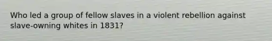 Who led a group of fellow slaves in a violent rebellion against slave-owning whites in 1831?