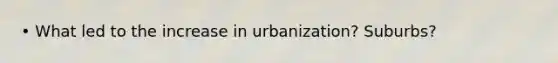 • What led to the increase in urbanization? Suburbs?