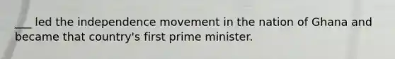 ___ led the independence movement in the nation of Ghana and became that country's first prime minister.