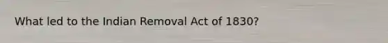 What led to the Indian Removal Act of 1830?