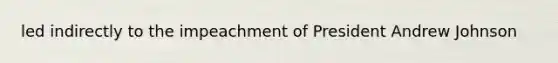 led indirectly to the impeachment of President Andrew Johnson