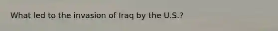 What led to the invasion of Iraq by the U.S.?