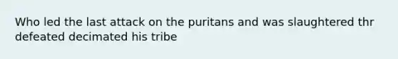 Who led the last attack on the puritans and was slaughtered thr defeated decimated his tribe