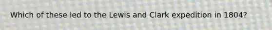 Which of these led to the Lewis and Clark expedition in 1804?