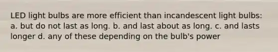 LED light bulbs are more efficient than incandescent light bulbs: a. but do not last as long. b. and last about as long. c. and lasts longer d. any of these depending on the bulb's power