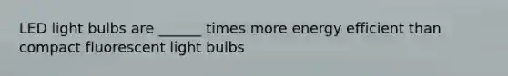 LED light bulbs are ______ times more energy efficient than compact fluorescent light bulbs