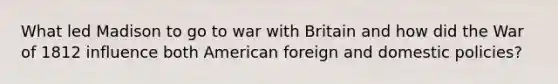 What led Madison to go to war with Britain and how did the War of 1812 influence both American foreign and domestic policies?