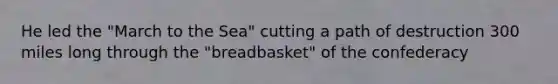 He led the "March to the Sea" cutting a path of destruction 300 miles long through the "breadbasket" of the confederacy