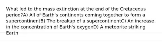 What led to the mass extinction at the end of the Cretaceous period?A) All of Earth's continents coming together to form a supercontinentB) The breakup of a supercontinentC) An increase in the concentration of Earth's oxygenD) A meteorite striking Earth