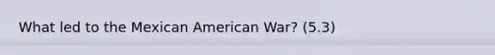 What led to the Mexican American War? (5.3)