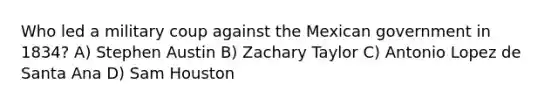 Who led a military coup against the Mexican government in 1834? A) Stephen Austin B) Zachary Taylor C) Antonio Lopez de Santa Ana D) Sam Houston