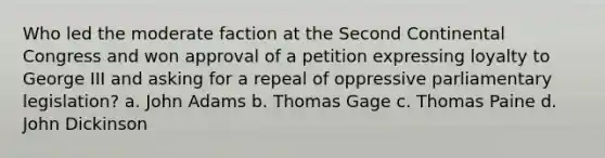 Who led the moderate faction at the Second Continental Congress and won approval of a petition expressing loyalty to George III and asking for a repeal of oppressive parliamentary legislation? a. John Adams b. Thomas Gage c. Thomas Paine d. John Dickinson