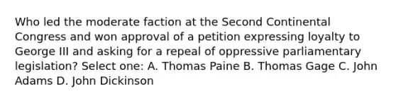 Who led the moderate faction at the Second Continental Congress and won approval of a petition expressing loyalty to George III and asking for a repeal of oppressive parliamentary legislation? Select one: A. Thomas Paine B. Thomas Gage C. John Adams D. John Dickinson