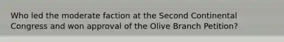 Who led the moderate faction at the Second Continental Congress and won approval of the Olive Branch Petition?