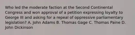 Who led the moderate faction at the Second Continental Congress and won approval of a petition expressing loyalty to George III and asking for a repeal of oppressive parliamentary legislation? A. John Adams B. Thomas Gage C. Thomas Paine D. John Dickinson