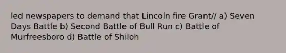 led newspapers to demand that Lincoln fire Grant// a) Seven Days Battle b) Second Battle of Bull Run c) Battle of Murfreesboro d) Battle of Shiloh