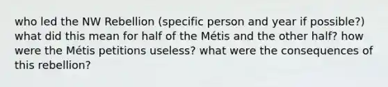 who led the NW Rebellion (specific person and year if possible?) what did this mean for half of the Métis and the other half? how were the Métis petitions useless? what were the consequences of this rebellion?