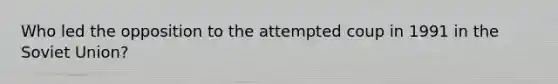 Who led the opposition to the attempted coup in 1991 in the Soviet Union?