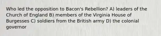 Who led the opposition to Bacon's Rebellion? A) leaders of the Church of England B) members of the Virginia House of Burgesses C) soldiers from the British army D) the colonial governor