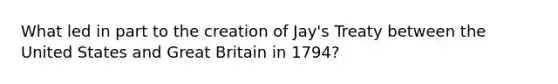 What led in part to the creation of Jay's Treaty between the United States and Great Britain in 1794?