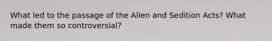 What led to the passage of the Alien and Sedition Acts? What made them so controversial?