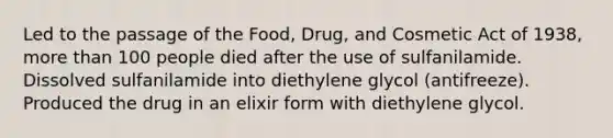 Led to the passage of the Food, Drug, and Cosmetic Act of 1938, more than 100 people died after the use of sulfanilamide. Dissolved sulfanilamide into diethylene glycol (antifreeze). Produced the drug in an elixir form with diethylene glycol.