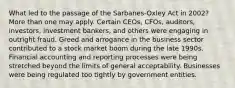 What led to the passage of the Sarbanes-Oxley Act in 2002? More than one may apply. Certain CEOs, CFOs, auditors, investors, investment bankers, and others were engaging in outright fraud. Greed and arrogance in the business sector contributed to a stock market boom during the late 1990s. Financial accounting and reporting processes were being stretched beyond the limits of general acceptability. Businesses were being regulated too tightly by government entities.