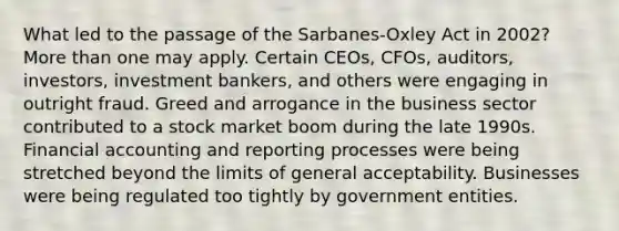 What led to the passage of the Sarbanes-Oxley Act in 2002? <a href='https://www.questionai.com/knowledge/keWHlEPx42-more-than' class='anchor-knowledge'>more than</a> one may apply. Certain CEOs, CFOs, auditors, investors, investment bankers, and others were engaging in outright fraud. Greed and arrogance in the business sector contributed to a stock market boom during the late 1990s. Financial accounting and reporting processes were being stretched beyond the limits of general acceptability. Businesses were being regulated too tightly by government entities.