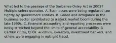 What led to the passage of the Sarbanes-Oxley Act in 2002?Multiple select question. A. Businesses were being regulated too tightly by government entities. B. Greed and arrogance in the business sector contributed to a stock market boom during the late 1990s. C. Financial accounting and reporting processes were being stretched beyond the limits of general acceptability. D. Certain CEOs, CFOs, auditors, investors, investment bankers, and others were engaging in outright fraud.