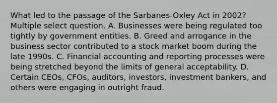 What led to the passage of the Sarbanes-Oxley Act in 2002?Multiple select question. A. Businesses were being regulated too tightly by government entities. B. Greed and arrogance in the business sector contributed to a stock market boom during the late 1990s. C. Financial accounting and reporting processes were being stretched beyond the limits of general acceptability. D. Certain CEOs, CFOs, auditors, investors, investment bankers, and others were engaging in outright fraud.