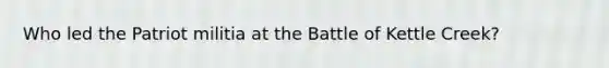 Who led the Patriot militia at the Battle of Kettle Creek?