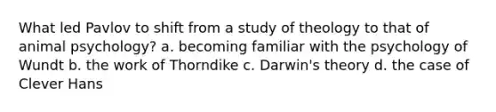 What led Pavlov to shift from a study of theology to that of animal psychology? a. becoming familiar with the psychology of Wundt b. the work of Thorndike c. Darwin's theory d. the case of Clever Hans